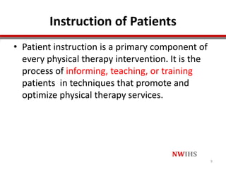 Instruction of Patients
• Patient instruction is a primary component of
every physical therapy intervention. It is the
process of informing, teaching, or training
patients in techniques that promote and
optimize physical therapy services.
9
 