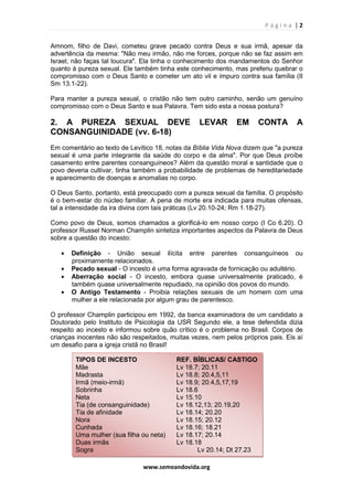 P á g i n a | 2
www.semeandovida.org
Amnom, filho de Davi, cometeu grave pecado contra Deus e sua irmã, apesar da
advertência da mesma: "Não meu irmão, não me forces, porque não se faz assim em
Israel; não faças tal loucura". Ela tinha o conhecimento dos mandamentos do Senhor
quanto à pureza sexual. Ele também tinha este conhecimento, mas preferiu quebrar o
compromisso com o Deus Santo e cometer um ato vil e impuro contra sua família (II
Sm 13.1-22).
Para manter a pureza sexual, o cristão não tem outro caminho, senão um genuíno
compromisso com o Deus Santo e sua Palavra. Tem sido esta a nossa postura?
2. A PUREZA SEXUAL DEVE LEVAR EM CONTA A
CONSANGUINIDADE (vv. 6-18)
Em comentário ao texto de Levítico 18, notas da Bíblia Vida Nova dizem que "a pureza
sexual é uma parte integrante da saúde do corpo e da alma". Por que Deus proíbe
casamento entre parentes consanguíneos? Além da questão moral e santidade que o
povo deveria cultivar, tinha também a probabilidade de problemas de hereditariedade
e aparecimento de doenças e anomalias no corpo.
O Deus Santo, portanto, está preocupado com a pureza sexual da família. O propósito
é o bem-estar do núcleo familiar. A pena de morte era indicada para muitas ofensas,
tal a intensidade da ira divina com tais práticas (Lv 20.10-24; Rm 1.18-27).
Como povo de Deus, somos chamados a glorificá-lo em nosso corpo (I Co 6.20). O
professor Russel Norman Champlin sintetiza importantes aspectos da Palavra de Deus
sobre a questão do incesto:
• Definição - União sexual ilícita entre parentes consanguíneos ou
proximamente relacionados.
• Pecado sexual - O incesto é uma forma agravada de fornicação ou adultério.
• Aberração social - O incesto, embora quase universalmente praticado, é
também quase universalmente repudiado, na opinião dos povos do mundo.
• O Antigo Testamento - Proibia relações sexuais de um homem com uma
mulher a ele relacionada por algum grau de parentesco.
O professor Champlin participou em 1992, da banca examinadora de um candidato a
Doutorado pelo Instituto de Psicologia da USR Segundo ele, a tese defendida dizia
respeito ao incesto e informou sobre quão crítico é o problema no Brasil. Corpos de
crianças inocentes não são respeitados, muitas vezes, nem pelos próprios pais. Eis aí
um desafio para a igreja cristã no Brasil!
TIPOS DE INCESTO REF. BÍBLICAS/ CASTIGO
Mãe Lv 18.7; 20.11
Madrasta Lv 18.8; 20.4,5,11
Irmã (meio-irmã) Lv 18.9; 20.4,5,17,19
Sobrinha Lv 18.6
Neta Lv 15.10
Tia (de consanguinidade) Lv 18.12,13; 20.19,20
Tia de afinidade Lv 18.14; 20.20
Nora Lv 18.15; 20.12
Cunhada Lv 18.16; 18.21
Uma mulher (sua filha ou neta) Lv 18.17; 20.14
Duas irmãs Lv 18.18
Sogra Lv 20.14; Dt 27.23
 