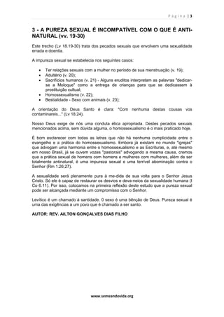 P á g i n a | 3
www.semeandovida.org
3 - A PUREZA SEXUAL É INCOMPATÍVEL COM O QUE É ANTI-
NATURAL (vv. 19-30)
Este trecho (Lv 18.19-30) trata dos pecados sexuais que envolvem uma sexualidade
errada e doentia.
A impureza sexual se estabelecia nos seguintes casos:
• Ter relações sexuais com a mulher no período de sua menstruação (v. 19);
• Adultério (v. 20);
• Sacrifícios humanos (v. 21) - Alguns eruditos interpretam as palavras "dedicar-
se a Moloque" como a entrega de crianças para que se dedicassem à
prostituição cultual;
• Homossexualismo (v. 22);
• Bestialidade - Sexo com animais (v. 23);
A orientação do Deus Santo é clara: "Com nenhuma destas cousas vos
contaminareis..." (Lv 18.24).
Nosso Deus exige de nós uma conduta ética apropriada. Destes pecados sexuais
mencionados acima, sem dúvida alguma, o homossexualismo é o mais praticado hoje.
É bom esclarecer com todas as letras que não há nenhuma cumplicidade entre o
evangelho e a prática do homossexualismo. Embora já existam no mundo "igrejas"
que advogam uma harmonia entre o homossexualismo e as Escrituras, e, até mesmo
em nosso Brasil, já se ouvem vozes "pastorais" advogando a mesma causa, cremos
que a prática sexual de homens com homens e mulheres com mulheres, além de ser
totalmente antinatural, é uma impureza sexual e uma terrível abominação contra o
Senhor (Rm 1.26,27).
A sexualidade será plenamente pura à me-dida de sua volta para o Senhor Jesus
Cristo. Só ele é capaz de restaurar os desvios e deva-neios da sexualidade humana (I
Co 6.11). Por isso, colocamos na primeira reflexão deste estudo que a pureza sexual
pode ser alcançada mediante um compromisso com o Senhor.
Levítico é um chamado à santidade. 0 sexo é uma bênção de Deus. Pureza sexual é
uma das exigências a um povo que é chamado a ser santo.
AUTOR: REV. AILTON GONÇALVES DIAS FILHO
 