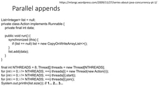 Parallel appends
List<Integer> list = null;
private class Action implements Runnable {
private final int data;
public void run() {
synchronized (this) {
if (list == null) list = new CopyOnWriteArrayList<>();
}
list.add(data);
}
}
final int NTHREADS = 8; Thread[] threads = new Thread[NTHREADS];
for (int i = 0; i != NTHREADS; ++i) threads[i] = new Thread(new Action(i));
for (int i = 0; i != NTHREADS; ++i) threads[i].start();
for (int i = 0; i != NTHREADS; ++i) threads[i].join();
System.out.println(list.size()); // 1... 2... 3...
https://mlangc.wordpress.com/2009/11/27/series-about-java-concurrency-pt-1/
 