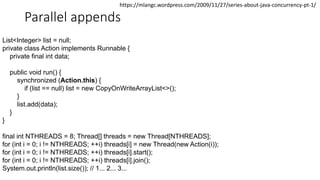 Parallel appends
List<Integer> list = null;
private class Action implements Runnable {
private final int data;
public void run() {
synchronized (Action.this) {
if (list == null) list = new CopyOnWriteArrayList<>();
}
list.add(data);
}
}
final int NTHREADS = 8; Thread[] threads = new Thread[NTHREADS];
for (int i = 0; i != NTHREADS; ++i) threads[i] = new Thread(new Action(i));
for (int i = 0; i != NTHREADS; ++i) threads[i].start();
for (int i = 0; i != NTHREADS; ++i) threads[i].join();
System.out.println(list.size()); // 1... 2... 3...
https://mlangc.wordpress.com/2009/11/27/series-about-java-concurrency-pt-1/
 