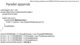 Parallel appends
List<Integer> list = null;
private class Action implements Runnable {
private final int data;
public void run() {
synchronized (MyClass.this) {
if (list == null) list = new CopyOnWriteArrayList<>();
}
list.add(data);
}
}
final int NTHREADS = 8; Thread[] threads = new Thread[NTHREADS];
for (int i = 0; i != NTHREADS; ++i) threads[i] = new Thread(new Action(i));
for (int i = 0; i != NTHREADS; ++i) threads[i].start();
for (int i = 0; i != NTHREADS; ++i) threads[i].join();
System.out.println(list.size()); // strictly 8
https://mlangc.wordpress.com/2009/11/27/series-about-java-concurrency-pt-1/
 