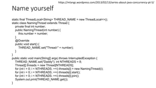 Name yourself
static final ThreadLocal<String> THREAD_NAME = new ThreadLocal<>();
static class NamingThread extends Thread {
private final int number;
public NamingThread(int number) {
this.number = number;
}
@Override
public void start() {
THREAD_NAME.set("Thread-" + number);
}
}
public static void main(String[] args) throws InterruptedException {
THREAD_NAME.set("Daddy"); int NTHREADS = 8;
Thread[] threads = new Thread[NTHREADS];
for (int i = 0; i < NTHREADS; ++i) threads[i] = new NamingThread(i);
for (int i = 0; i < NTHREADS; ++i) threads[i].start();
for (int i = 0; i < NTHREADS; ++i) threads[i].join();
System.out.print(THREAD_NAME.get());
}
https://mlangc.wordpress.com/2013/02/13/series-about-java-concurrency-pt-5/
 