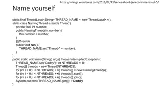 Name yourself
static final ThreadLocal<String> THREAD_NAME = new ThreadLocal<>();
static class NamingThread extends Thread {
private final int number;
public NamingThread(int number) {
this.number = number;
}
@Override
public void run() {
THREAD_NAME.set("Thread-" + number);
}
}
public static void main(String[] args) throws InterruptedException {
THREAD_NAME.set("Daddy"); int NTHREADS = 8;
Thread[] threads = new Thread[NTHREADS];
for (int i = 0; i < NTHREADS; ++i) threads[i] = new NamingThread(i);
for (int i = 0; i < NTHREADS; ++i) threads[i].start();
for (int i = 0; i < NTHREADS; ++i) threads[i].join();
System.out.print(THREAD_NAME.get()); // Daddy
}
https://mlangc.wordpress.com/2013/02/13/series-about-java-concurrency-pt-5/
 
