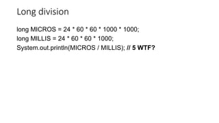 Long division
long MICROS = 24 * 60 * 60 * 1000 * 1000;
long MILLIS = 24 * 60 * 60 * 1000;
System.out.println(MICROS / MILLIS); // 5 WTF?
 