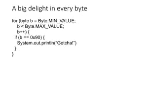 A big delight in every byte
for (byte b = Byte.MIN_VALUE;
b < Byte.MAX_VALUE;
b++) {
if (b == 0x90) {
System.out.println(“Gotcha!”)
}
}
 