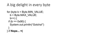 A big delight in every byte
for (byte b = Byte.MIN_VALUE;
b < Byte.MAX_VALUE;
b++) {
if (b == 0x90) {
System.out.println(“Gotcha!”)
}
} // Nope... =(
 