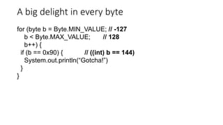 A big delight in every byte
for (byte b = Byte.MIN_VALUE; // -127
b < Byte.MAX_VALUE; // 128
b++) {
if (b == 0x90) { // ((int) b == 144)
System.out.println(“Gotcha!”)
}
}
 