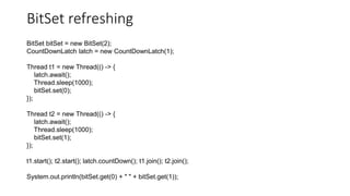 BitSet refreshing
BitSet bitSet = new BitSet(2);
CountDownLatch latch = new CountDownLatch(1);
Thread t1 = new Thread(() -> {
latch.await();
Thread.sleep(1000);
bitSet.set(0);
});
Thread t2 = new Thread(() -> {
latch.await();
Thread.sleep(1000);
bitSet.set(1);
});
t1.start(); t2.start(); latch.countDown(); t1.join(); t2.join();
System.out.println(bitSet.get(0) + " " + bitSet.get(1));
 