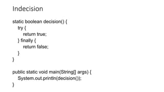 Indecision
static boolean decision() {
try {
return true;
} finally {
return false;
}
}
public static void main(String[] args) {
System.out.println(decision());
}
 