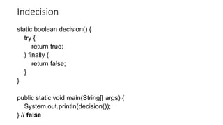 Indecision
static boolean decision() {
try {
return true;
} finally {
return false;
}
}
public static void main(String[] args) {
System.out.println(decision());
} // false
 