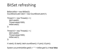 BitSet refreshing
BitSet bitSet = new BitSet(2);
CountDownLatch latch = new CountDownLatch(1);
Thread t1 = new Thread(() -> {
latch.await();
Thread.sleep(1000);
bitSet.set(0);
});
Thread t2 = new Thread(() -> {
latch.await();
Thread.sleep(1000);
bitSet.set(1);
});
t1.start(); t2.start(); latch.countDown(); t1.join(); t2.join();
System.out.println(bitSet.get(0) + " " + bitSet.get(1)); // true false
 