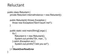 Reluctant
public class Reluctant {
private Reluctant internalInstance = new Reluctant();
public Reluctant() throws Exception {
throw new Exception("Don't touch me!");
}
public static void main(String[] args) {
try {
Reluctant b = new Reluctant();
System.out.println("Oh, man...");
} catch (Exception ex) {
System.out.println("I told you so!");
}
} // StackOverflowError
}
 