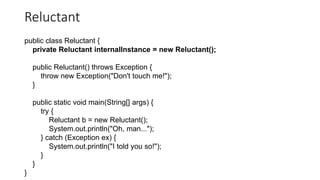 Reluctant
public class Reluctant {
private Reluctant internalInstance = new Reluctant();
public Reluctant() throws Exception {
throw new Exception("Don't touch me!");
}
public static void main(String[] args) {
try {
Reluctant b = new Reluctant();
System.out.println("Oh, man...");
} catch (Exception ex) {
System.out.println("I told you so!");
}
}
}
 