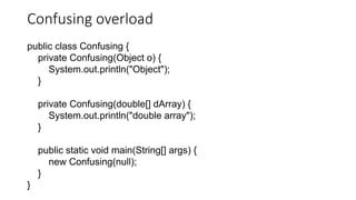 Confusing overload
public class Confusing {
private Confusing(Object o) {
System.out.println("Object");
}
private Confusing(double[] dArray) {
System.out.println("double array");
}
public static void main(String[] args) {
new Confusing(null);
}
}
 