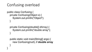 Confusing overload
public class Confusing {
private Confusing(Object o) {
System.out.println("Object");
}
private Confusing(double[] dArray) {
System.out.println("double array");
}
public static void main(String[] args) {
new Confusing(null); // double array
}
}
 