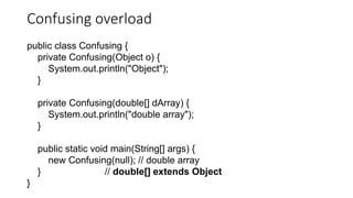 Confusing overload
public class Confusing {
private Confusing(Object o) {
System.out.println("Object");
}
private Confusing(double[] dArray) {
System.out.println("double array");
}
public static void main(String[] args) {
new Confusing(null); // double array
} // double[] extends Object
}
 