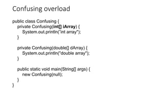 Confusing overload
public class Confusing {
private Confusing(int[] iArray) {
System.out.println(”int array");
}
private Confusing(double[] dArray) {
System.out.println("double array");
}
public static void main(String[] args) {
new Confusing(null);
}
}
 