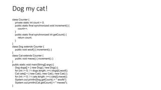 Dog my cat!
class Counter {
private static int count = 0;
public static final synchronized void increment() {
count++;
}
public static final synchronized int getCount() {
return count;
}
}
class Dog extends Counter {
public void woof() { increment(); }
}
class Cat extends Counter {
public void meow() { increment(); }
}
public static void main(String[] args) {
Dog dogs[] = { new Dog(), new Dog() };
for (int i = 0; i < dogs.length; i++) dogs[i].woof();
Cat cats[] = { new Cat(), new Cat(), new Cat() };
for (int i = 0; i < cats.length; i++) cats[i].meow();
System.out.println(Dog.getCount() + " woofs");
System.out.println(Cat.getCount() + " meows");
}
 