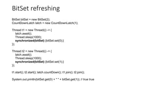 BitSet refreshing
BitSet bitSet = new BitSet(2);
CountDownLatch latch = new CountDownLatch(1);
Thread t1 = new Thread(() -> {
latch.await();
Thread.sleep(1000);
synchronized(bitSet) {bitSet.set(0);}
});
Thread t2 = new Thread(() -> {
latch.await();
Thread.sleep(1000);
synchronized(bitSet) {bitSet.set(1);}
});
t1.start(); t2.start(); latch.countDown(); t1.join(); t2.join();
System.out.println(bitSet.get(0) + " " + bitSet.get(1)); // true true
 
