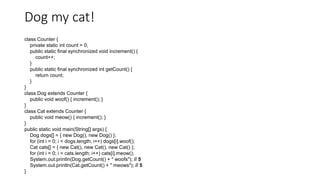 Dog my cat!
class Counter {
private static int count = 0;
public static final synchronized void increment() {
count++;
}
public static final synchronized int getCount() {
return count;
}
}
class Dog extends Counter {
public void woof() { increment(); }
}
class Cat extends Counter {
public void meow() { increment(); }
}
public static void main(String[] args) {
Dog dogs[] = { new Dog(), new Dog() };
for (int i = 0; i < dogs.length; i++) dogs[i].woof();
Cat cats[] = { new Cat(), new Cat(), new Cat() };
for (int i = 0; i < cats.length; i++) cats[i].meow();
System.out.println(Dog.getCount() + " woofs"); // 5
System.out.println(Cat.getCount() + " meows"); // 5
}
 