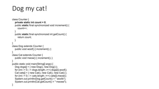 Dog my cat!
class Counter {
private static int count = 0;
public static final synchronized void increment() {
count++;
}
public static final synchronized int getCount() {
return count;
}
}
class Dog extends Counter {
public void woof() { increment(); }
}
class Cat extends Counter {
public void meow() { increment(); }
}
public static void main(String[] args) {
Dog dogs[] = { new Dog(), new Dog() };
for (int i = 0; i < dogs.length; i++) dogs[i].woof();
Cat cats[] = { new Cat(), new Cat(), new Cat() };
for (int i = 0; i < cats.length; i++) cats[i].meow();
System.out.println(Dog.getCount() + " woofs");
System.out.println(Cat.getCount() + " meows");
}
 