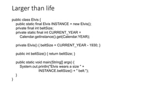 Larger than life
public class Elvis {
public static final Elvis INSTANCE = new Elvis();
private final int beltSize;
private static final int CURRENT_YEAR =
Calendar.getInstance().get(Calendar.YEAR);
private Elvis() { beltSize = CURRENT_YEAR - 1930; }
public int beltSize() { return beltSize; }
public static void main(String[] args) {
System.out.println("Elvis wears a size " +
INSTANCE.beltSize() + " belt.");
}
}
 
