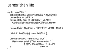 Larger than life
public class Elvis {
public static final Elvis INSTANCE = new Elvis();
private final int beltSize;
private static final int CURRENT_YEAR =
Calendar.getInstance().get(Calendar.YEAR);
private Elvis() { beltSize = CURRENT_YEAR - 1930; }
public int beltSize() { return beltSize; }
public static void main(String[] args) {
System.out.println("Elvis wears a size " +
INSTANCE.beltSize() + " belt.");
} // -1930
}
 