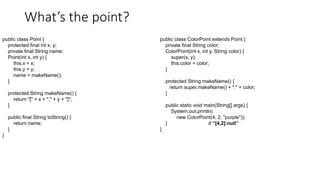 What’s the point?
public class Point {
protected final int x, y;
private final String name;
Point(int x, int y) {
this.x = x;
this.y = y;
name = makeName();
}
protected String makeName() {
return "[" + x + "," + y + "]";
}
public final String toString() {
return name;
}
}
public class ColorPoint extends Point {
private final String color;
ColorPoint(int x, int y, String color) {
super(x, y);
this.color = color;
}
protected String makeName() {
return super.makeName() + ":" + color;
}
public static void main(String[] args) {
System.out.println(
new ColorPoint(4, 2, "purple"));
} // “[4,2]:null”
}
 