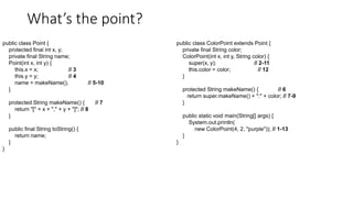 What’s the point?
public class Point {
protected final int x, y;
private final String name;
Point(int x, int y) {
this.x = x; // 3
this.y = y; // 4
name = makeName(); // 5-10
}
protected String makeName() { // 7
return "[" + x + "," + y + "]"; // 8
}
public final String toString() {
return name;
}
}
public class ColorPoint extends Point {
private final String color;
ColorPoint(int x, int y, String color) {
super(x, y); // 2-11
this.color = color; // 12
}
protected String makeName() { // 6
return super.makeName() + ":" + color; // 7-9
}
public static void main(String[] args) {
System.out.println(
new ColorPoint(4, 2, "purple")); // 1-13
}
}
 