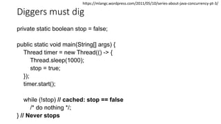 Diggers must dig
private static boolean stop = false;
public static void main(String[] args) {
Thread timer = new Thread(() -> {
Thread.sleep(1000);
stop = true;
});
timer.start();
while (!stop) // cached: stop == false
/* do nothing */;
} // Never stops
https://mlangc.wordpress.com/2011/05/10/series-about-java-concurrency-pt-3/
 