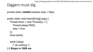Diggers must dig
private static volatile boolean stop = false;
public static void main(String[] args) {
Thread timer = new Thread(() -> {
Thread.sleep(1000);
stop = true;
});
timer.start();
while (!stop)
/* do nothing */;
} // Stops in 1000 ms
https://mlangc.wordpress.com/2011/05/10/series-about-java-concurrency-pt-3/
 