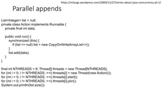 Parallel appends
List<Integer> list = null;
private class Action implements Runnable {
private final int data;
public void run() {
synchronized (this) {
if (list == null) list = new CopyOnWriteArrayList<>();
}
list.add(data);
}
}
final int NTHREADS = 8; Thread[] threads = new Thread[NTHREADS];
for (int i = 0; i != NTHREADS; ++i) threads[i] = new Thread(new Action(i));
for (int i = 0; i != NTHREADS; ++i) threads[i].start();
for (int i = 0; i != NTHREADS; ++i) threads[i].join();
System.out.println(list.size());
https://mlangc.wordpress.com/2009/11/27/series-about-java-concurrency-pt-1/
 