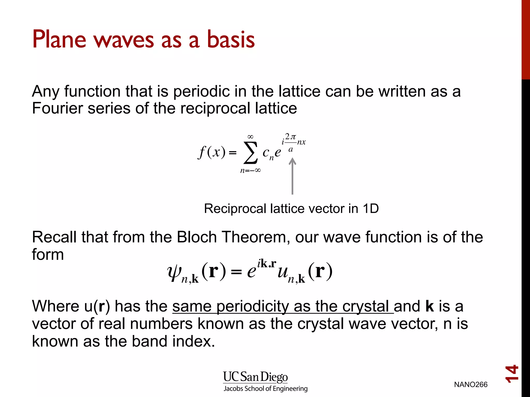Plane waves as a basis
Any function that is periodic in the lattice can be written as a
Fourier series of the reciprocal lattice
Recall that from the Bloch Theorem, our wave function is of the
form
Where u(r) has the same periodicity as the crystal and k is a
vector of real numbers known as the crystal wave vector, n is
known as the band index.
NANO266
14
ψn,k (r) = eik.r
un,k (r)
f (x) = cne
i
2π
a
nx
n=−∞
∞
∑
Reciprocal lattice vector in 1D
 