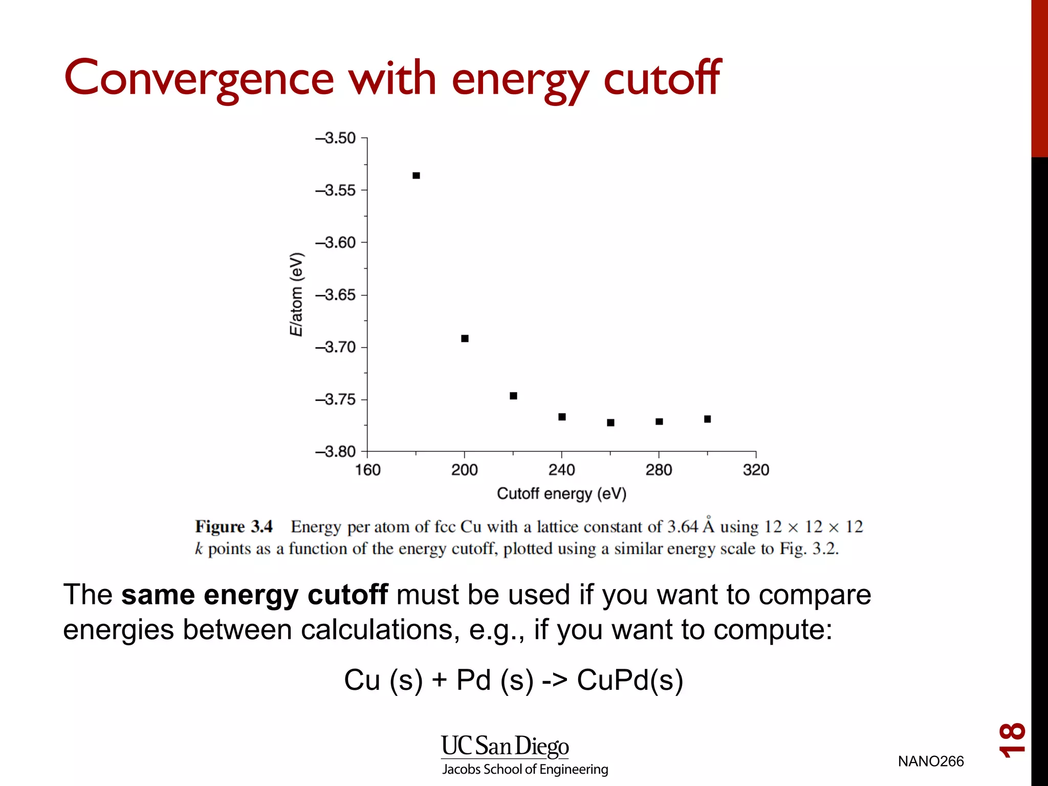 Convergence with energy cutoff
The same energy cutoff must be used if you want to compare
energies between calculations, e.g., if you want to compute:
Cu (s) + Pd (s) -> CuPd(s)
NANO266
18
 