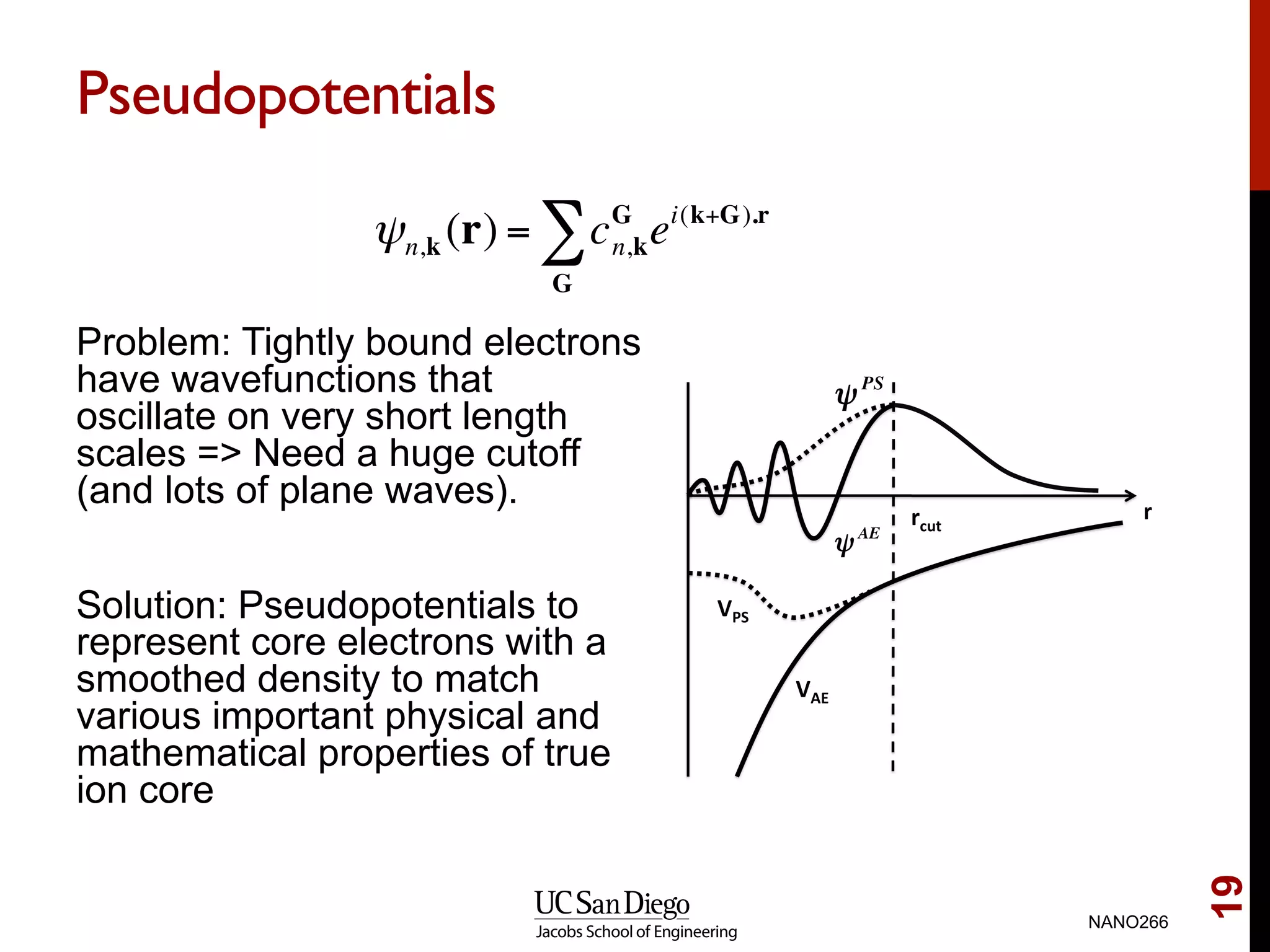 Pseudopotentials
Problem: Tightly bound electrons
have wavefunctions that
oscillate on very short length
scales => Need a huge cutoff
(and lots of plane waves).
Solution: Pseudopotentials to
represent core electrons with a
smoothed density to match
various important physical and
mathematical properties of true
ion core
NANO266
19
ψn,k (r) = cG
n,kei(k+G).r
G
∑
 
