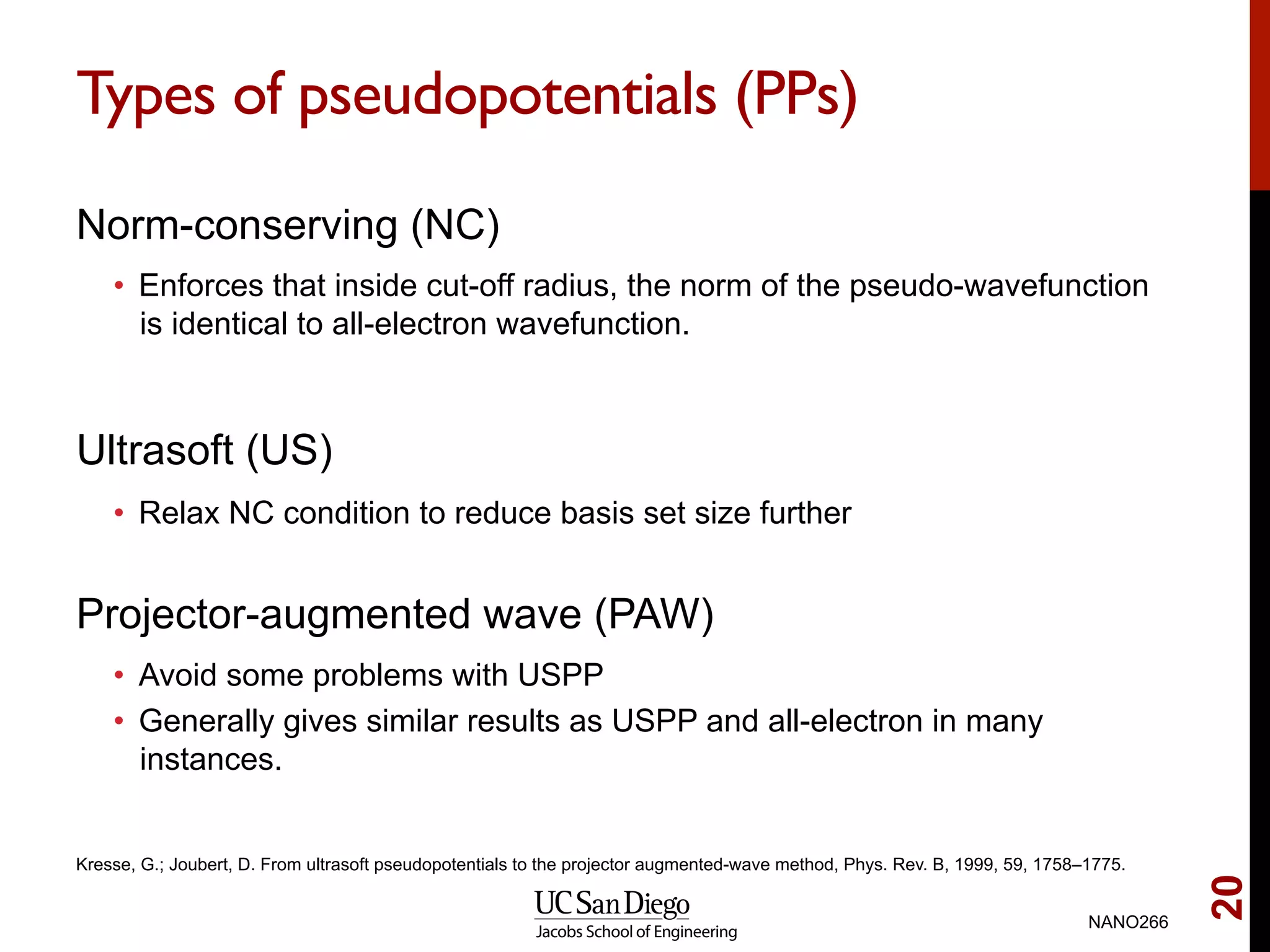 Types of pseudopotentials (PPs)
Norm-conserving (NC)
•  Enforces that inside cut-off radius, the norm of the pseudo-wavefunction
is identical to all-electron wavefunction.
Ultrasoft (US)
•  Relax NC condition to reduce basis set size further
Projector-augmented wave (PAW)
•  Avoid some problems with USPP
•  Generally gives similar results as USPP and all-electron in many
instances.
NANO266
20
Kresse, G.; Joubert, D. From ultrasoft pseudopotentials to the projector augmented-wave method, Phys. Rev. B, 1999, 59, 1758–1775.
 