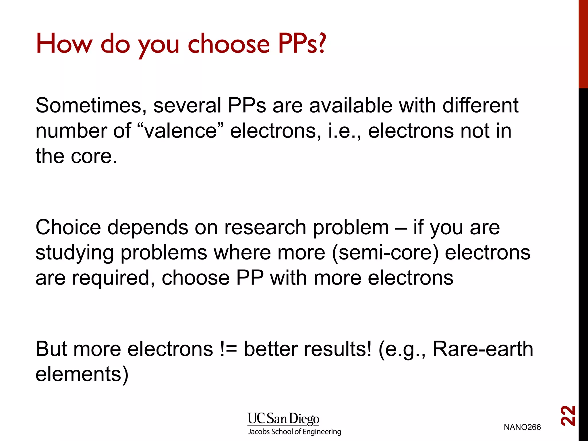 How do you choose PPs?
Sometimes, several PPs are available with different
number of “valence” electrons, i.e., electrons not in
the core.
Choice depends on research problem – if you are
studying problems where more (semi-core) electrons
are required, choose PP with more electrons
But more electrons != better results! (e.g., Rare-earth
elements)
NANO266
22
 