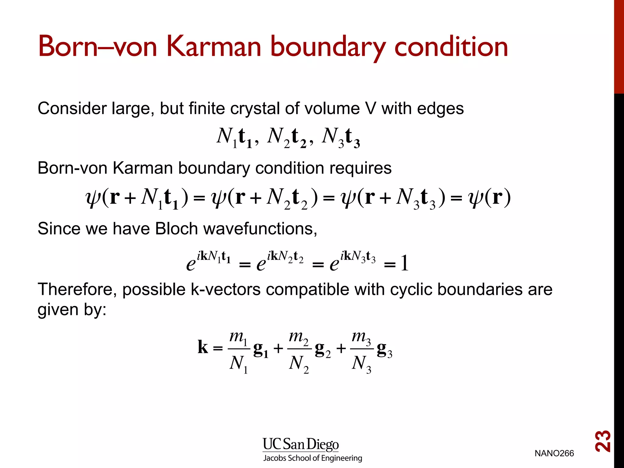 Born–von Karman boundary condition
Consider large, but finite crystal of volume V with edges
Born-von Karman boundary condition requires
Since we have Bloch wavefunctions,
Therefore, possible k-vectors compatible with cyclic boundaries are
given by:
NANO266
23
N1t1, N2t2, N3t3
ψ(r+ N1t1 ) =ψ(r+ N2t2 ) =ψ(r+ N3t3) =ψ(r)
eikN1t1
= eikN2t2
= eikN3t3
=1
k =
m1
N1
g1 +
m2
N2
g2 +
m3
N3
g3
 