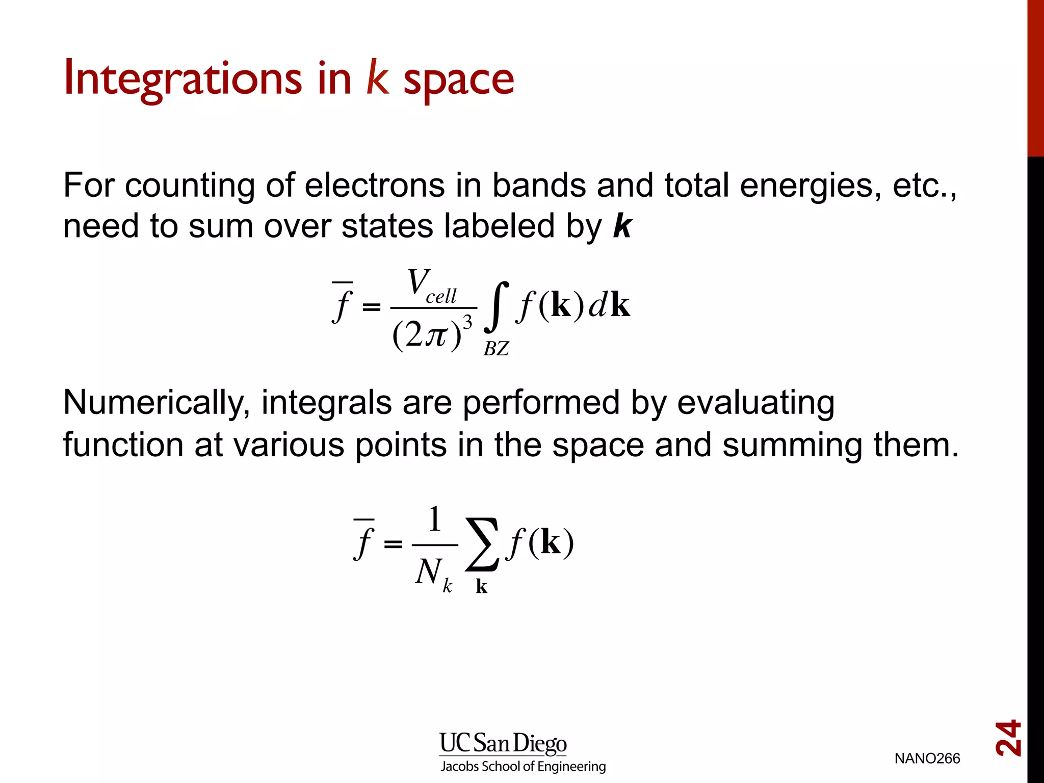 Integrations in k space
For counting of electrons in bands and total energies, etc.,
need to sum over states labeled by k
Numerically, integrals are performed by evaluating
function at various points in the space and summing them.
NANO266
24
f =
Vcell
(2π)3
f (k)dk
BZ
∫
f =
1
Nk
f (k)
k
∑
 