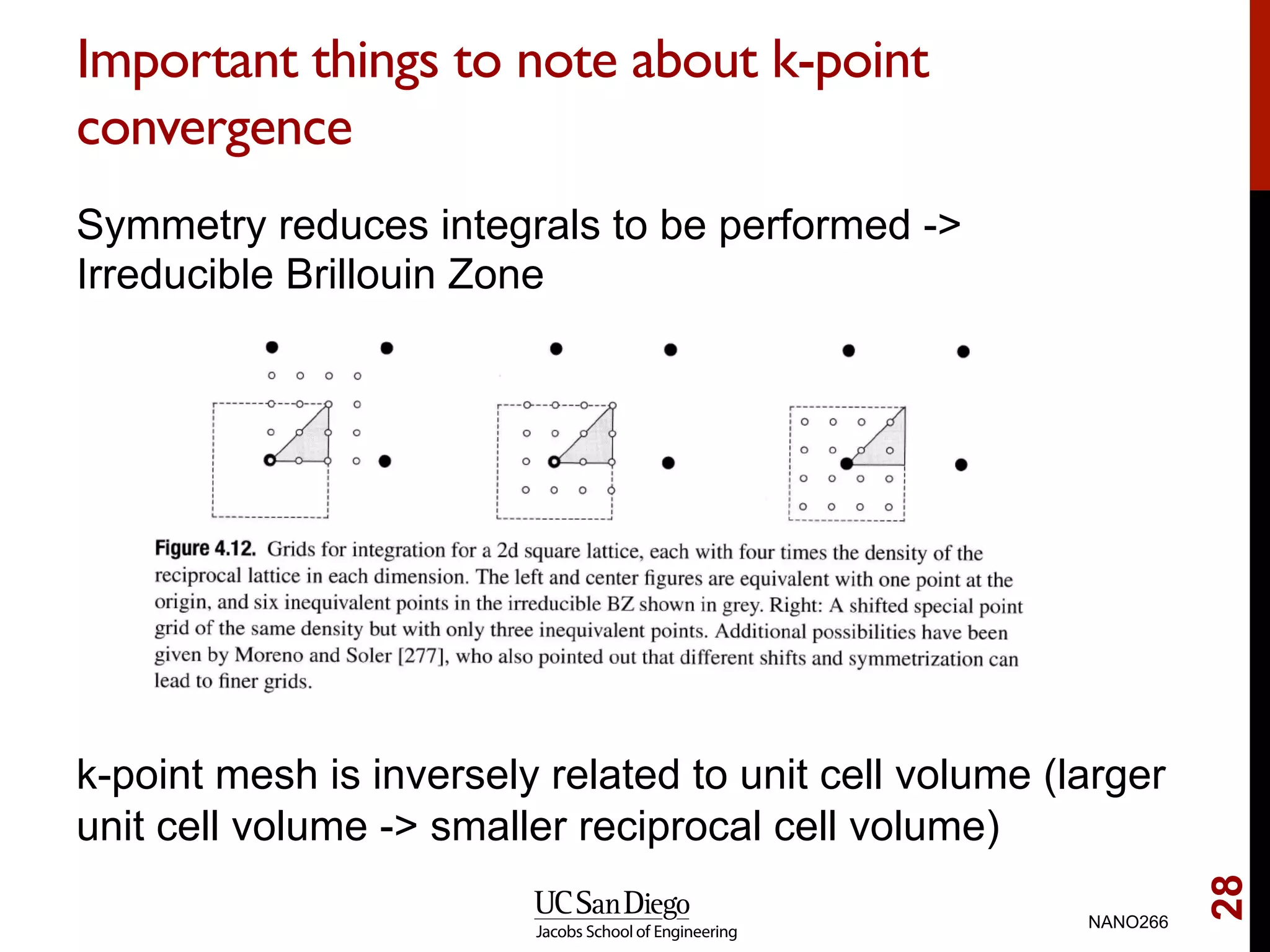 Important things to note about k-point
convergence
Symmetry reduces integrals to be performed ->
Irreducible Brillouin Zone
k-point mesh is inversely related to unit cell volume (larger
unit cell volume -> smaller reciprocal cell volume)
NANO266
28
 