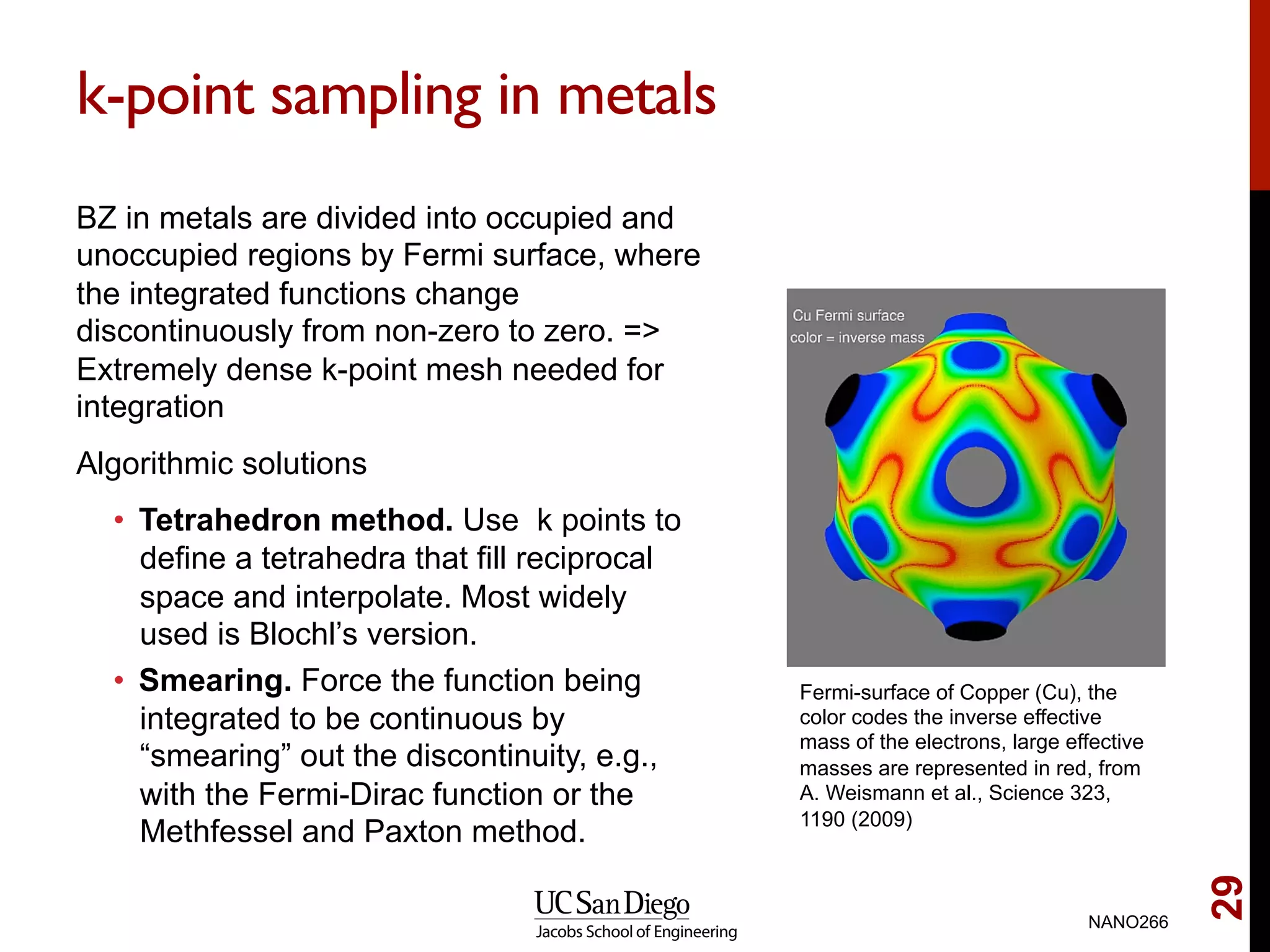 k-point sampling in metals
BZ in metals are divided into occupied and
unoccupied regions by Fermi surface, where
the integrated functions change
discontinuously from non-zero to zero. =>
Extremely dense k-point mesh needed for
integration
Algorithmic solutions
•  Tetrahedron method. Use k points to
define a tetrahedra that fill reciprocal
space and interpolate. Most widely
used is Blochl’s version.
•  Smearing. Force the function being
integrated to be continuous by
“smearing” out the discontinuity, e.g.,
with the Fermi-Dirac function or the
Methfessel and Paxton method.
NANO266
29
Fermi-surface of Copper (Cu), the
color codes the inverse effective
mass of the electrons, large effective
masses are represented in red, from
A. Weismann et al., Science 323,
1190 (2009)
 