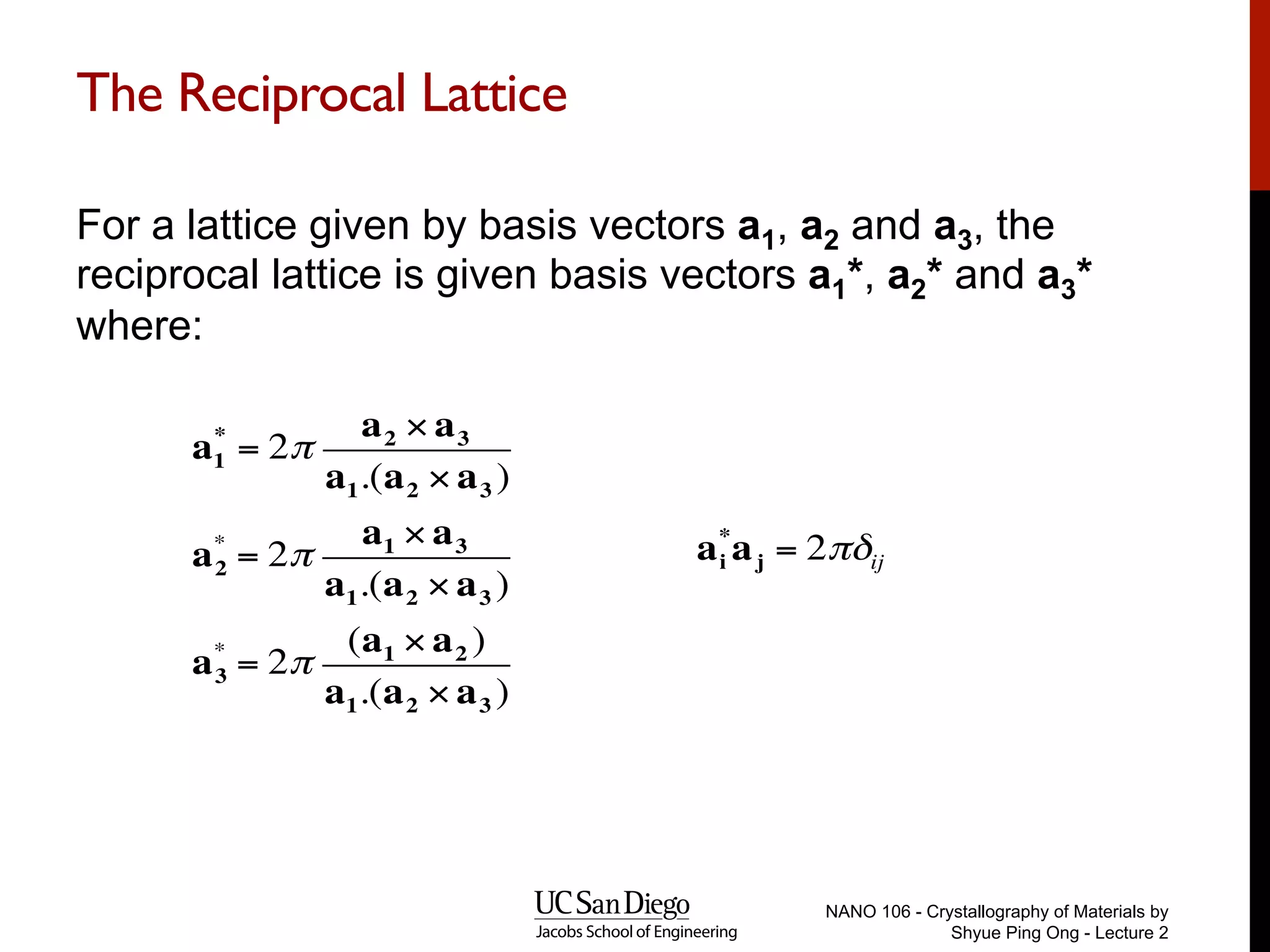 The Reciprocal Lattice
For a lattice given by basis vectors a1, a2 and a3, the
reciprocal lattice is given basis vectors a1*, a2* and a3*
where:
NANO 106 - Crystallography of Materials by
Shyue Ping Ong - Lecture 2
a1
*
= 2π
a2 × a3
a1.(a2 × a3 )
a2
*
= 2π
a1 × a3
a1.(a2 × a3 )
a3
*
= 2π
(a1 × a2 )
a1.(a2 × a3 )
ai
*
aj = 2πδij
 