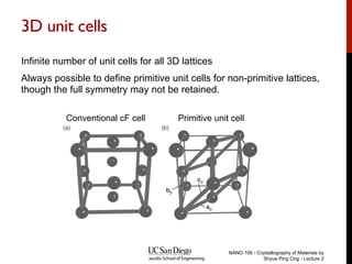 3D unit cells
Infinite number of unit cells for all 3D lattices
Always possible to define primitive unit cells for non-primitive lattices,
though the full symmetry may not be retained.
NANO 106 - Crystallography of Materials by
Shyue Ping Ong - Lecture 2
Conventional cF cell Primitive unit cell
 