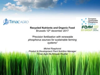 Recycled Nutrients and Organic Food
Brussels 12th december 2017
“Precision fertilization with renewable
phosphorus sources for sustainable farming
systems”
Michel Raaphorst
Product & Development Plant Nutrition Manager
Timac Agro NL/Groupe Roullier
 