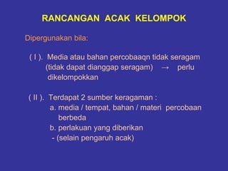 RANCANGAN ACAK KELOMPOK

Dipergunakan bila:

 ( I ). Media atau bahan percobaaqn tidak seragam
        (tidak dapat dianggap seragam) → perlu
         dikelompokkan

 ( II ). Terdapat 2 sumber keragaman :
         a. media / tempat, bahan / materi percobaan
             berbeda
         b. perlakuan yang diberikan
          - (selain pengaruh acak)
 