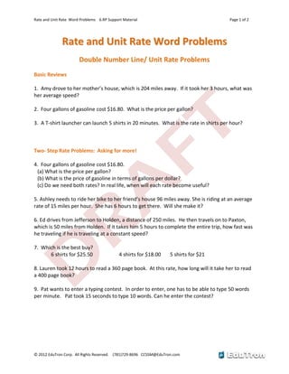 Rate and Unit Rate Word Problems 6.RP Support Material Page 1 of 2
© 2012 EduTron Corp. All Rights Reserved. (781)729-8696 CCSSM@EduTron.com
RRaattee aanndd UUnniitt RRaattee WWoorrdd PPrroobblleemmss
Double Number Line/ Unit Rate Problems
Basic Reviews
1. Amy drove to her mother’s house, which is 204 miles away. If it took her 3 hours, what was
her average speed?
2. Four gallons of gasoline cost $16.80. What is the price per gallon?
3. A T-shirt launcher can launch 5 shirts in 20 minutes. What is the rate in shirts per hour?
Two- Step Rate Problems: Asking for more!
4. Four gallons of gasoline cost $16.80.
(a) What is the price per gallon?
(b) What is the price of gasoline in terms of gallons per dollar?
(c) Do we need both rates? In real life, when will each rate become useful?
5. Ashley needs to ride her bike to her friend’s house 96 miles away. She is riding at an average
rate of 15 miles per hour. She has 6 hours to get there. Will she make it?
6. Ed drives from Jefferson to Holden, a distance of 250 miles. He then travels on to Paxton,
which is 50 miles from Holden. If it takes him 5 hours to complete the entire trip, how fast was
he traveling if he is traveling at a constant speed?
7. Which is the best buy?
6 shirts for $25.50 4 shirts for $18.00 5 shirts for $21
8. Lauren took 12 hours to read a 360 page book. At this rate, how long will it take her to read
a 400 page book?
9. Pat wants to enter a typing contest. In order to enter, one has to be able to type 50 words
per minute. Pat took 15 seconds to type 10 words. Can he enter the contest?
 