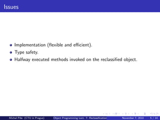 Issues
Implementation (ﬂexible and eﬃcient).
Type safety.
Halfway executed methods invoked on the reclassiﬁed object.
Michal P´ıˇse (CTU in Prague) Object Programming Lect. 7: Reclassiﬁcation November 7, 2010 5 / 14
 