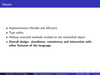 Issues
Implementation (ﬂexible and eﬃcient).
Type safety.
Halfway executed methods invoked on the reclassiﬁed object.
Overall design: cleanliness, consistency and interaction with
other features of the language.
Michal P´ıˇse (CTU in Prague) Object Programming Lect. 7: Reclassiﬁcation November 7, 2010 5 / 14
 