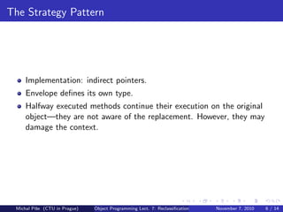 The Strategy Pattern
Implementation: indirect pointers.
Envelope deﬁnes its own type.
Halfway executed methods continue their execution on the original
object—they are not aware of the replacement. However, they may
damage the context.
Michal P´ıˇse (CTU in Prague) Object Programming Lect. 7: Reclassiﬁcation November 7, 2010 6 / 14
 